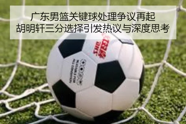 广东男篮关键球处理争议再起 胡明轩三分选择引发热议与深度思考